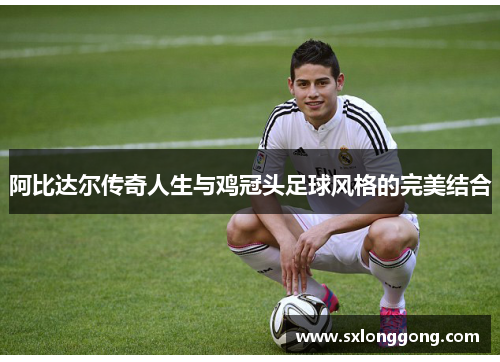 阿比达尔传奇人生与鸡冠头足球风格的完美结合