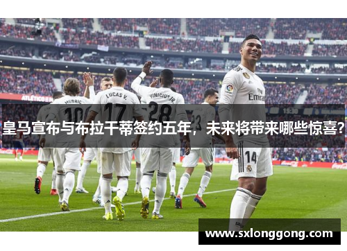 皇马宣布与布拉干蒂签约五年，未来将带来哪些惊喜？